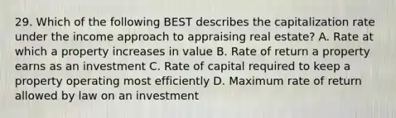 29. Which of the following BEST describes the capitalization rate under the income approach to appraising real estate? A. Rate at which a property increases in value B. Rate of return a property earns as an investment C. Rate of capital required to keep a property operating most efficiently D. Maximum rate of return allowed by law on an investment