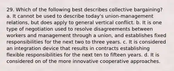 29. Which of the following best describes collective bargaining? a. It cannot be used to describe today's union-management relations, but does apply to general vertical conflict. b. It is one type of negotiation used to resolve disagreements between workers and management through a union, and establishes fixed responsibilities for the next two to three years. c. It is considered an integration device that results in contracts establishing flexible responsibilities for the next ten to fifteen years. d. It is considered on of the more innovative cooperative approaches.