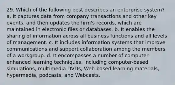 29. Which of the following best describes an enterprise system? a. It captures data from company transactions and other key events, and then updates the firm's records, which are maintained in electronic files or databases. b. It enables the sharing of information across all business functions and all levels of management. c. It includes information systems that improve communications and support collaboration among the members of a workgroup. d. It encompasses a number of computer-enhanced learning techniques, including computer-based simulations, multimedia DVDs, Web-based learning materials, hypermedia, podcasts, and Webcasts.