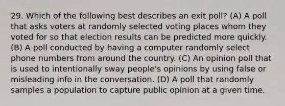 29. Which of the following best describes an exit poll? (A) A poll that asks voters at randomly selected voting places whom they voted for so that election results can be predicted more quickly. (B) A poll conducted by having a computer randomly select phone numbers from around the country. (C) An opinion poll that is used to intentionally sway people's opinions by using false or misleading info in the conversation. (D) A poll that randomly samples a population to capture public opinion at a given time.