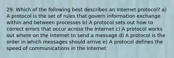 29. Which of the following best describes an Internet protocol? a) A protocol is the set of rules that govern information exchange within and between processes b) A protocol sets out how to correct errors that occur across the Internet c) A protocol works out where on the Internet to send a message d) A protocol is the order in which messages should arrive e) A protocol defines the speed of communications in the Internet