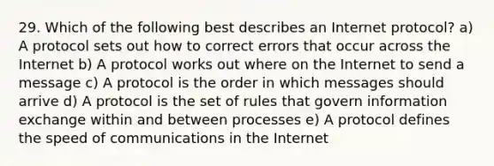 29. Which of the following best describes an Internet protocol? a) A protocol sets out how to correct errors that occur across the Internet b) A protocol works out where on the Internet to send a message c) A protocol is the order in which messages should arrive d) A protocol is the set of rules that govern information exchange within and between processes e) A protocol defines the speed of communications in the Internet