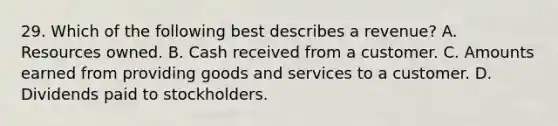 29. Which of the following best describes a revenue? A. Resources owned. B. Cash received from a customer. C. Amounts earned from providing goods and services to a customer. D. Dividends paid to stockholders.