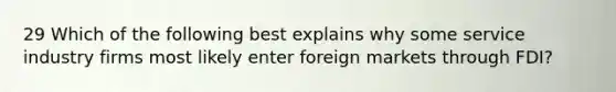 29 Which of the following best explains why some service industry firms most likely enter foreign markets through FDI?