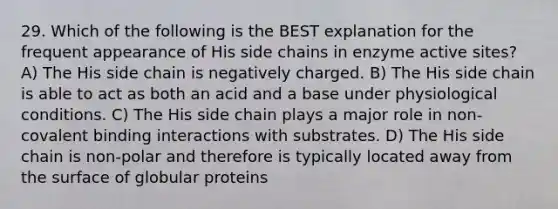 29. Which of the following is the BEST explanation for the frequent appearance of His side chains in enzyme active sites? A) The His side chain is negatively charged. B) The His side chain is able to act as both an acid and a base under physiological conditions. C) The His side chain plays a major role in non-covalent binding interactions with substrates. D) The His side chain is non-polar and therefore is typically located away from the surface of globular proteins