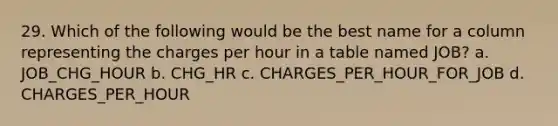 29. Which of the following would be the best name for a column representing the charges per hour in a table named JOB? a. JOB_CHG_HOUR b. CHG_HR c. CHARGES_PER_HOUR_FOR_JOB d. CHARGES_PER_HOUR