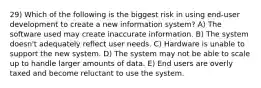 29) Which of the following is the biggest risk in using end-user development to create a new information system? A) The software used may create inaccurate information. B) The system doesn't adequately reflect user needs. C) Hardware is unable to support the new system. D) The system may not be able to scale up to handle larger amounts of data. E) End users are overly taxed and become reluctant to use the system.