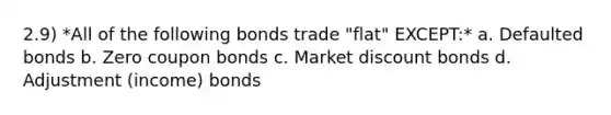 2.9) *All of the following bonds trade "flat" EXCEPT:* a. Defaulted bonds b. Zero coupon bonds c. Market discount bonds d. Adjustment (income) bonds