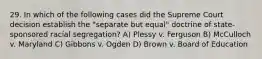 29. In which of the following cases did the Supreme Court decision establish the "separate but equal" doctrine of state-sponsored racial segregation? A) Plessy v. Ferguson B) McCulloch v. Maryland C) Gibbons v. Ogden D) Brown v. Board of Education