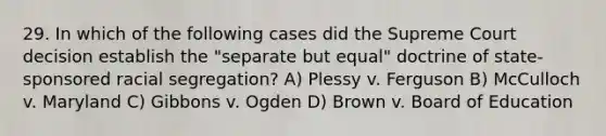 29. In which of the following cases did the Supreme Court decision establish the "separate but equal" doctrine of state-sponsored racial segregation? A) Plessy v. Ferguson B) McCulloch v. Maryland C) Gibbons v. Ogden D) Brown v. Board of Education