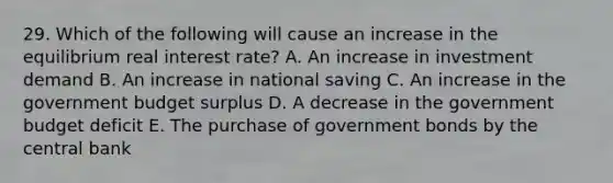 29. Which of the following will cause an increase in the equilibrium real interest rate? A. An increase in investment demand B. An increase in national saving C. An increase in the government budget surplus D. A decrease in the government budget deficit E. The purchase of government bonds by the central bank