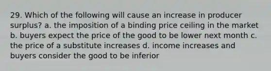 29. Which of the following will cause an increase in producer surplus? a. the imposition of a binding price ceiling in the market b. buyers expect the price of the good to be lower next month c. the price of a substitute increases d. income increases and buyers consider the good to be inferior