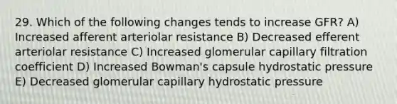 29. Which of the following changes tends to increase GFR? A) Increased afferent arteriolar resistance B) Decreased efferent arteriolar resistance C) Increased glomerular capillary filtration coefficient D) Increased Bowman's capsule hydrostatic pressure E) Decreased glomerular capillary hydrostatic pressure