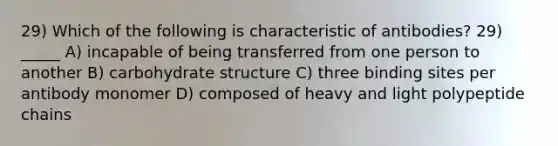 29) Which of the following is characteristic of antibodies? 29) _____ A) incapable of being transferred from one person to another B) carbohydrate structure C) three binding sites per antibody monomer D) composed of heavy and light polypeptide chains