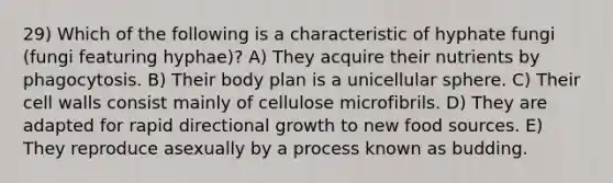 29) Which of the following is a characteristic of hyphate fungi (fungi featuring hyphae)? A) They acquire their nutrients by phagocytosis. B) Their body plan is a unicellular sphere. C) Their cell walls consist mainly of cellulose microfibrils. D) They are adapted for rapid directional growth to new food sources. E) They reproduce asexually by a process known as budding.