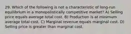 29. Which of the following is not a characteristic of long-run equilibrium in a monopolistically competitive market? A) Selling price equals average total cost. B) Production is at minimum average total cost. C) Marginal revenue equals marginal cost. D) Selling price is greater than marginal cost.