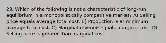 29. Which of the following is not a characteristic of long-run equilibrium in a monopolistically competitive market? A) Selling price equals average total cost. B) Production is at minimum average total cost. C) Marginal revenue equals marginal cost. D) Selling price is greater than marginal cost.