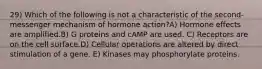 29) Which of the following is not a characteristic of the second-messenger mechanism of hormone action?A) Hormone effects are amplified.B) G proteins and cAMP are used. C) Receptors are on the cell surface.D) Cellular operations are altered by direct stimulation of a gene. E) Kinases may phosphorylate proteins.