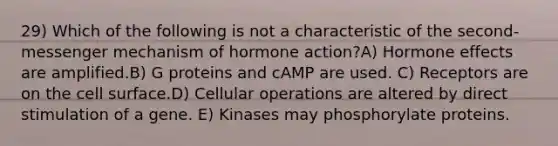 29) Which of the following is not a characteristic of the second-messenger mechanism of hormone action?A) Hormone effects are amplified.B) G proteins and cAMP are used. C) Receptors are on the cell surface.D) Cellular operations are altered by direct stimulation of a gene. E) Kinases may phosphorylate proteins.