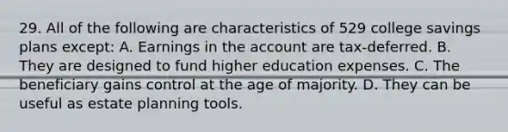 29. All of the following are characteristics of 529 college savings plans except: A. Earnings in the account are tax-deferred. B. They are designed to fund higher education expenses. C. The beneficiary gains control at the age of majority. D. They can be useful as estate planning tools.