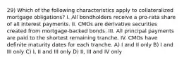 29) Which of the following characteristics apply to collateralized mortgage obligations? I. All bondholders receive a pro-rata share of all interest payments. II. CMOs are derivative securities created from mortgage-backed bonds. III. All principal payments are paid to the shortest remaining tranche. IV. CMOs have definite maturity dates for each tranche. A) I and II only B) I and III only C) I, II and III only D) II, III and IV only