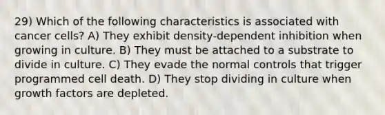 29) Which of the following characteristics is associated with cancer cells? A) They exhibit density-dependent inhibition when growing in culture. B) They must be attached to a substrate to divide in culture. C) They evade the normal controls that trigger programmed cell death. D) They stop dividing in culture when growth factors are depleted.