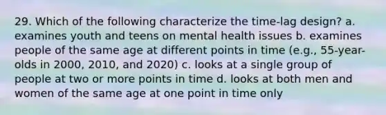 29. Which of the following characterize the time-lag design? a. examines youth and teens on mental health issues b. examines people of the same age at different points in time (e.g., 55-year-olds in 2000, 2010, and 2020) c. looks at a single group of people at two or more points in time d. looks at both men and women of the same age at one point in time only