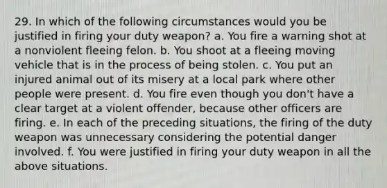 29. In which of the following circumstances would you be justified in firing your duty weapon? a. You fire a warning shot at a nonviolent fleeing felon. b. You shoot at a fleeing moving vehicle that is in the process of being stolen. c. You put an injured animal out of its misery at a local park where other people were present. d. You fire even though you don't have a clear target at a violent offender, because other officers are firing. e. In each of the preceding situations, the firing of the duty weapon was unnecessary considering the potential danger involved. f. You were justified in firing your duty weapon in all the above situations.