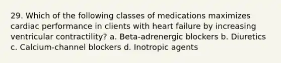 29. Which of the following classes of medications maximizes cardiac performance in clients with heart failure by increasing ventricular contractility? a. Beta-adrenergic blockers b. Diuretics c. Calcium-channel blockers d. Inotropic agents