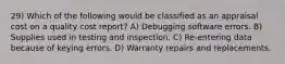 29) Which of the following would be classified as an appraisal cost on a quality cost report? A) Debugging software errors. B) Supplies used in testing and inspection. C) Re-entering data because of keying errors. D) Warranty repairs and replacements.