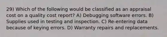 29) Which of the following would be classified as an appraisal cost on a quality cost report? A) Debugging software errors. B) Supplies used in testing and inspection. C) Re-entering data because of keying errors. D) Warranty repairs and replacements.