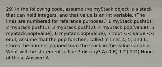 29) In the following code, assume the myStack object is a stack that can hold integers, and that value is an int variable. (The lines are numbered for reference purposes.) ​1 myStack.push(0); ​2 myStack.push(1); ​3 myStack.push(2); ​4 myStack.pop(value); ​5 myStack.pop(value); ​6 myStack.pop(value); ​7 cout << value << endl; Assume that the pop function, called in lines 4, 5, and 6, stores the number popped from the stack in the value variable. What will the statement in line 7 display? A) 0 B) 1 C) 2 D) None of these Answer: A