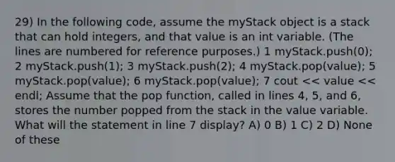 29) In the following code, assume the myStack object is a stack that can hold integers, and that value is an int variable. (The lines are numbered for reference purposes.) 1 myStack.push(0); 2 myStack.push(1); 3 myStack.push(2); 4 myStack.pop(value); 5 myStack.pop(value); 6 myStack.pop(value); 7 cout << value << endl; Assume that the pop function, called in lines 4, 5, and 6, stores the number popped from the stack in the value variable. What will the statement in line 7 display? A) 0 B) 1 C) 2 D) None of these