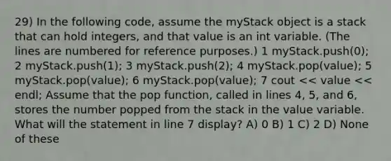 29) In the following code, assume the myStack object is a stack that can hold integers, and that value is an int variable. (The lines are numbered for reference purposes.) ​1 myStack.push(0); ​2 myStack.push(1); ​3 myStack.push(2); ​4 myStack.pop(value); ​5 myStack.pop(value); ​6 myStack.pop(value); ​7 cout << value << endl; Assume that the pop function, called in lines 4, 5, and 6, stores the number popped from the stack in the value variable. What will the statement in line 7 display? A) 0 B) 1 C) 2 D) None of these