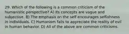 29. Which of the following is a common criticism of the humanistic perspective? A) Its concepts are vague and subjective. B) The emphasis on the self encourages selfishness in individuals. C) Humanism fails to appreciate the reality of evil in human behavior. D) All of the above are common criticisms.