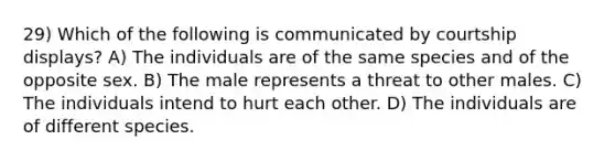 29) Which of the following is communicated by courtship displays? A) The individuals are of the same species and of the opposite sex. B) The male represents a threat to other males. C) The individuals intend to hurt each other. D) The individuals are of different species.