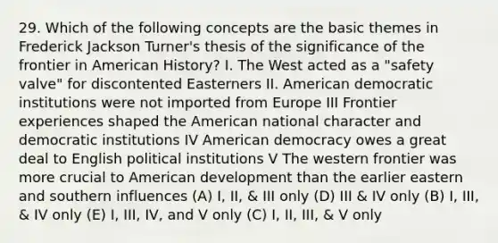 29. Which of the following concepts are the basic themes in Frederick Jackson Turner's thesis of the significance of the frontier in American History? I. The West acted as a "safety valve" for discontented Easterners II. American democratic institutions were not imported from Europe III Frontier experiences shaped <a href='https://www.questionai.com/knowledge/keiVE7hxWY-the-american' class='anchor-knowledge'>the american</a> national character and democratic institutions IV American democracy owes a great deal to English political institutions V The western frontier was more crucial to American development than the earlier eastern and southern influences (A) I, II, & III only (D) III & IV only (B) I, III, & IV only (E) I, III, IV, and V only (C) I, II, III, & V only