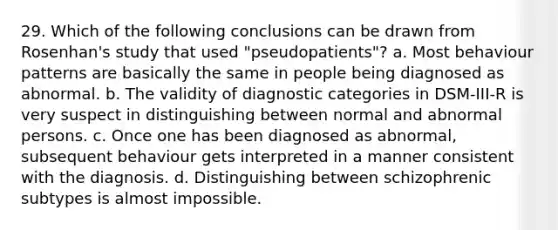 29. Which of the following conclusions can be drawn from Rosenhan's study that used "pseudopatients"? a. Most behaviour patterns are basically the same in people being diagnosed as abnormal. b. The validity of diagnostic categories in DSM-III-R is very suspect in distinguishing between normal and abnormal persons. c. Once one has been diagnosed as abnormal, subsequent behaviour gets interpreted in a manner consistent with the diagnosis. d. Distinguishing between schizophrenic subtypes is almost impossible.