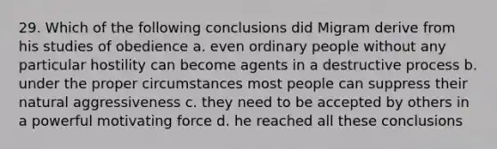 29. Which of the following conclusions did Migram derive from his studies of obedience a. even ordinary people without any particular hostility can become agents in a destructive process b. under the proper circumstances most people can suppress their natural aggressiveness c. they need to be accepted by others in a powerful motivating force d. he reached all these conclusions