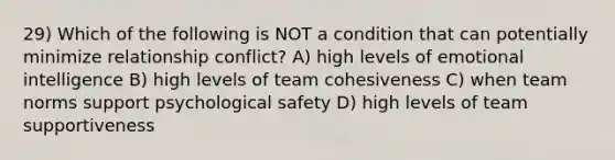 29) Which of the following is NOT a condition that can potentially minimize relationship conflict? A) high levels of emotional intelligence B) high levels of team cohesiveness C) when team norms support psychological safety D) high levels of team supportiveness