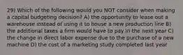 29) Which of the following would you NOT consider when making a capital budgeting decision? A) the opportunity to lease out a warehouse instead of using it to house a new production line B) the additional taxes a firm would have to pay in the next year C) the change in direct labor expense due to the purchase of a new machine D) the cost of a marketing study completed last year