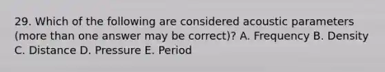 29. Which of the following are considered acoustic parameters (more than one answer may be correct)? A. Frequency B. Density C. Distance D. Pressure E. Period