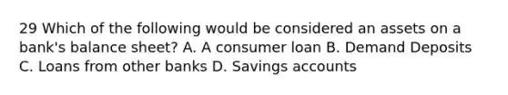 29 Which of the following would be considered an assets on a bank's balance sheet? A. A consumer loan B. Demand Deposits C. Loans from other banks D. Savings accounts