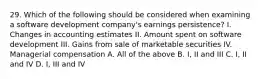 29. Which of the following should be considered when examining a software development company's earnings persistence? I. Changes in accounting estimates II. Amount spent on software development III. Gains from sale of marketable securities IV. Managerial compensation A. All of the above B. I, II and III C. I, II and IV D. I, III and IV