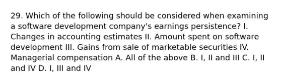 29. Which of the following should be considered when examining a software development company's earnings persistence? I. Changes in accounting estimates II. Amount spent on software development III. Gains from sale of marketable securities IV. Managerial compensation A. All of the above B. I, II and III C. I, II and IV D. I, III and IV