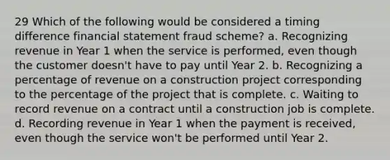 29 Which of the following would be considered a timing difference financial statement fraud scheme? a. Recognizing revenue in Year 1 when the service is performed, even though the customer doesn't have to pay until Year 2. b. Recognizing a percentage of revenue on a construction project corresponding to the percentage of the project that is complete. c. Waiting to record revenue on a contract until a construction job is complete. d. Recording revenue in Year 1 when the payment is received, even though the service won't be performed until Year 2.