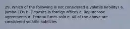 29. Which of the following is not considered a volatile liability? a. Jumbo CDs b. Deposits in foreign offices c. Repurchase agreements d. Federal funds sold e. All of the above are considered volatile liabilities