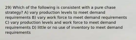 29) Which of the following is consistent with a pure chase strategy? A) vary production levels to meet demand requirements B) vary work force to meet demand requirements C) vary production levels and work force to meet demand requirements D) little or no use of inventory to meet demand requirements