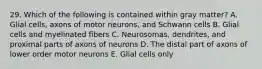 29. Which of the following is contained within gray matter? A. Glial cells, axons of motor neurons, and Schwann cells B. Glial cells and myelinated fibers C. Neurosomas, dendrites, and proximal parts of axons of neurons D. The distal part of axons of lower order motor neurons E. Glial cells only