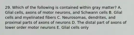 29. Which of the following is contained within gray matter? A. Glial cells, axons of motor neurons, and Schwann cells B. Glial cells and myelinated fibers C. Neurosomas, dendrites, and proximal parts of axons of neurons D. The distal part of axons of lower order motor neurons E. Glial cells only